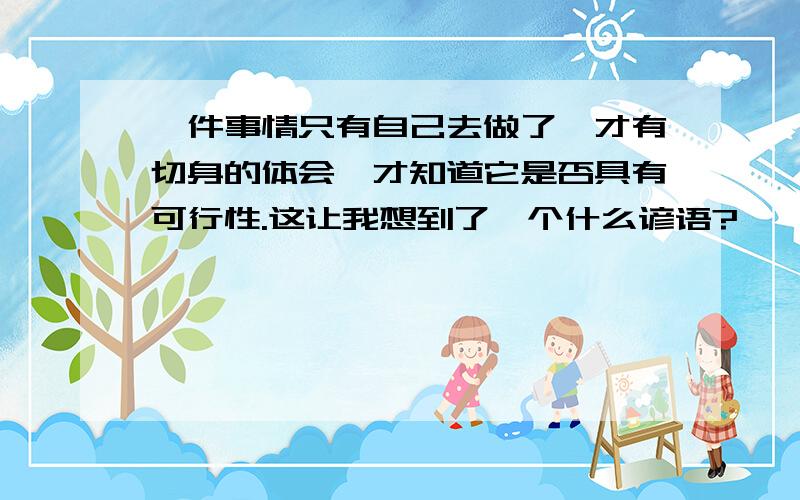 一件事情只有自己去做了,才有切身的体会,才知道它是否具有可行性.这让我想到了一个什么谚语?