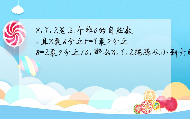 X,Y,Z是三个非0的自然数,且X乘6分之5=Y乘7分之8=Z乘9分之10,那么X,Y,Z按照从小到大的顺序排列应是什么