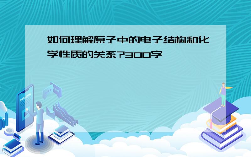 如何理解原子中的电子结构和化学性质的关系?300字