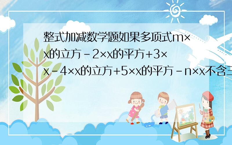 整式加减数学题如果多项式m×x的立方-2×x的平方+3×x-4×x的立方+5×x的平方-n×x不含三次项及一次项,求m、