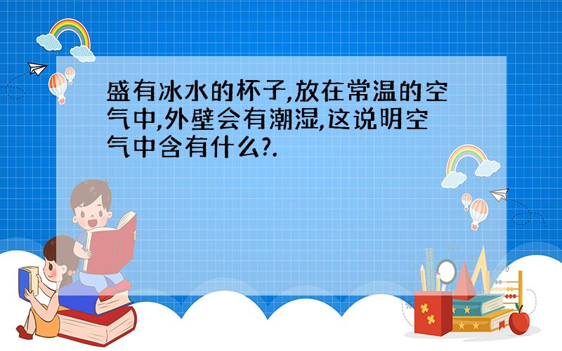 盛有冰水的杯子,放在常温的空气中,外壁会有潮湿,这说明空气中含有什么?.