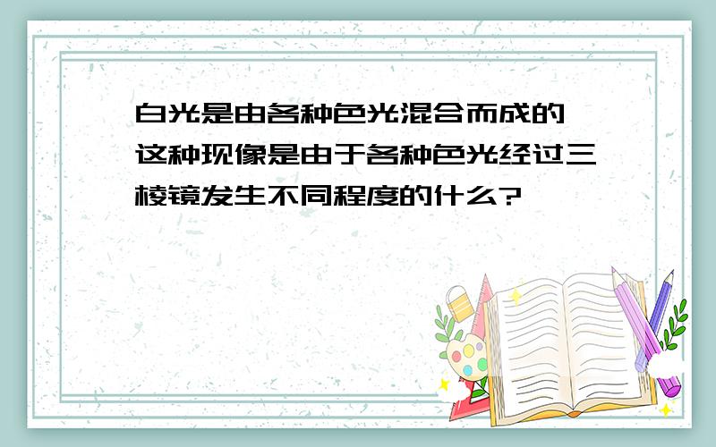 白光是由各种色光混合而成的,这种现像是由于各种色光经过三棱镜发生不同程度的什么?