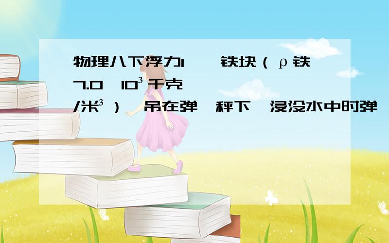 物理八下浮力1、一铁块（ρ铁7.0×10³千克/米³）,吊在弹簧秤下,浸没水中时弹簧秤示数30N,求