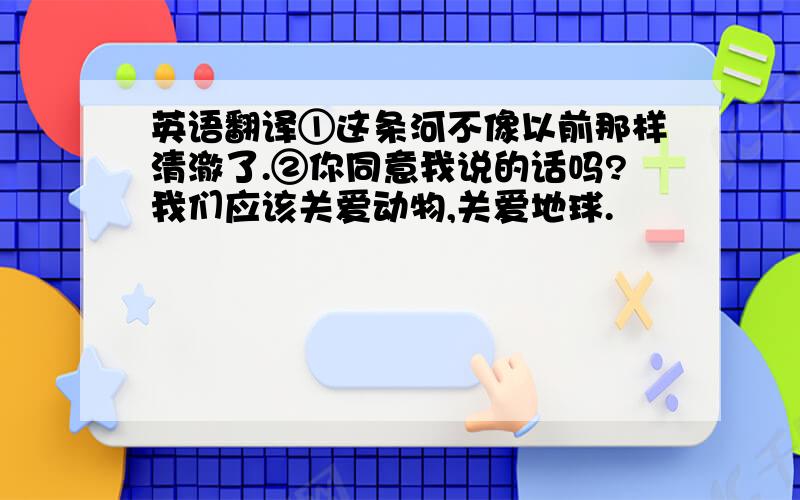 英语翻译①这条河不像以前那样清澈了.②你同意我说的话吗?我们应该关爱动物,关爱地球.