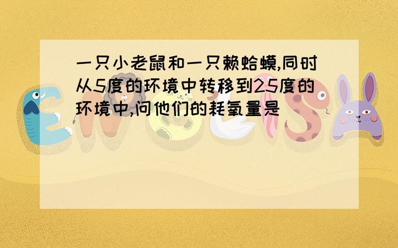 一只小老鼠和一只赖蛤蟆,同时从5度的环境中转移到25度的环境中,问他们的耗氧量是