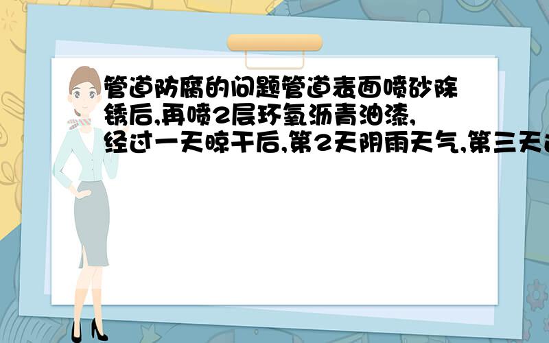 管道防腐的问题管道表面喷砂除锈后,再喷2层环氧沥青油漆,经过一天晾干后,第2天阴雨天气,第三天过去发现管道表面呈现紫黄色