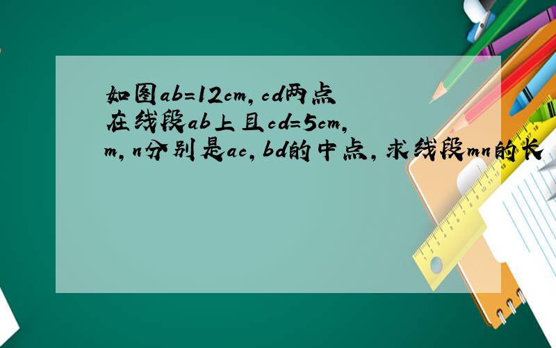 如图ab=12cm,cd两点在线段ab上且cd=5cm,m,n分别是ac,bd的中点,求线段mn的长