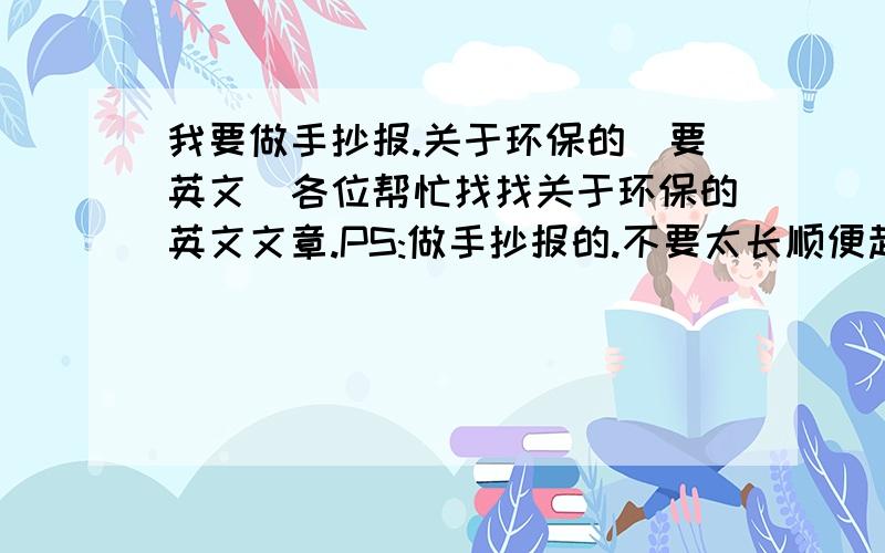 我要做手抄报.关于环保的(要英文)各位帮忙找找关于环保的英文文章.PS:做手抄报的.不要太长顺便起个英文题目.谢谢.文章