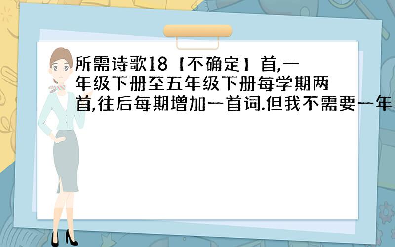 所需诗歌18【不确定】首,一年级下册至五年级下册每学期两首,往后每期增加一首词.但我不需要一年级上期和六年级上下期的所有