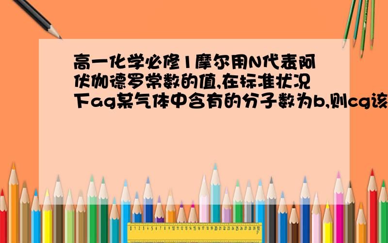 高一化学必修1摩尔用N代表阿伏伽德罗常数的值,在标准状况下ag某气体中含有的分子数为b,则cg该气体在标准状况下的体积是