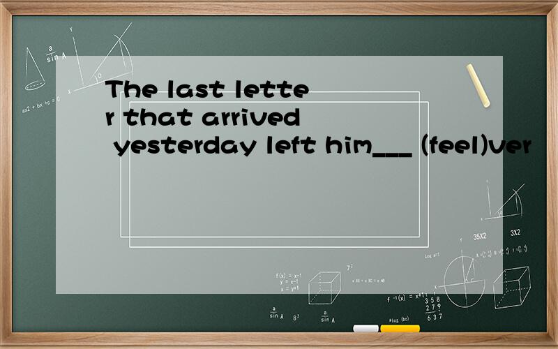 The last letter that arrived yesterday left him___ (feel)ver