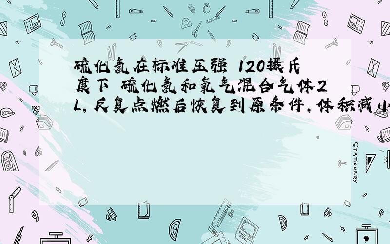 硫化氢在标准压强 120摄氏度下 硫化氢和氧气混合气体2L,反复点燃后恢复到原条件,体积减小0.5L,求反应前硫化氢与氧