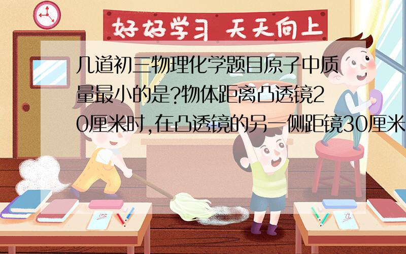 几道初三物理化学题目原子中质量最小的是?物体距离凸透镜20厘米时,在凸透镜的另一侧距镜30厘米的光屏上得到清晰地像,着该