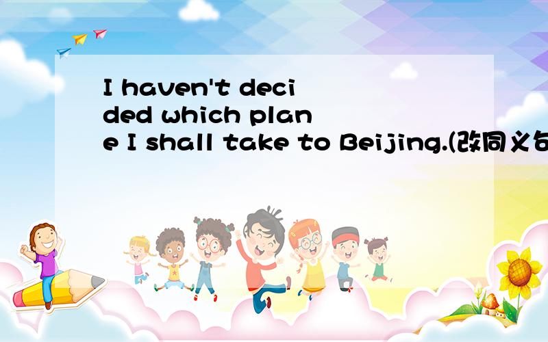 I haven't decided which plane I shall take to Beijing.(改同义句)