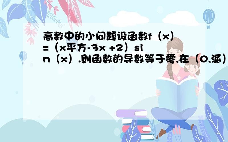 高数中的小问题设函数f（x）=（x平方-3x +2）sin（x）.则函数的导数等于零,在（0,派）内根的个数是多少?答案