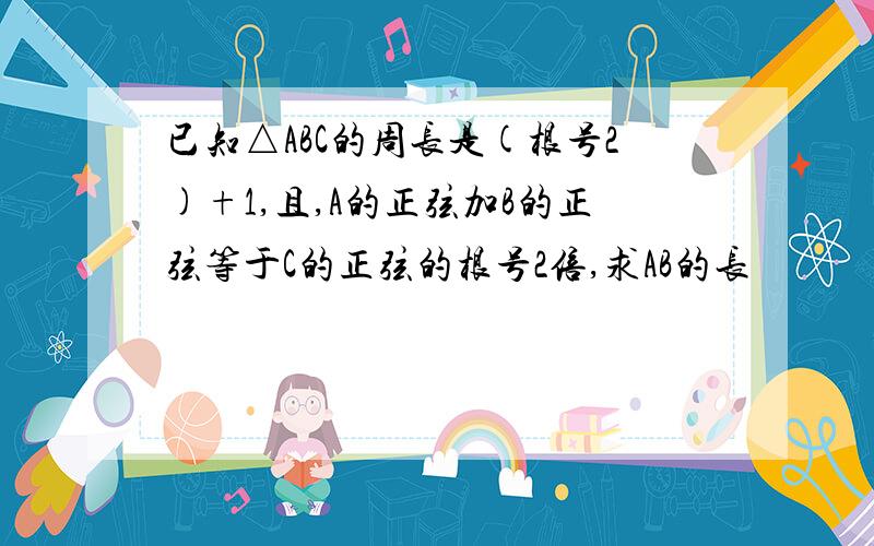 已知△ABC的周长是(根号2)+1,且,A的正弦加B的正弦等于C的正弦的根号2倍,求AB的长