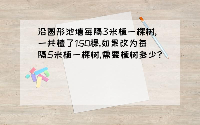 沿圆形池塘每隔3米植一棵树,一共植了150棵,如果改为每隔5米植一棵树,需要植树多少?