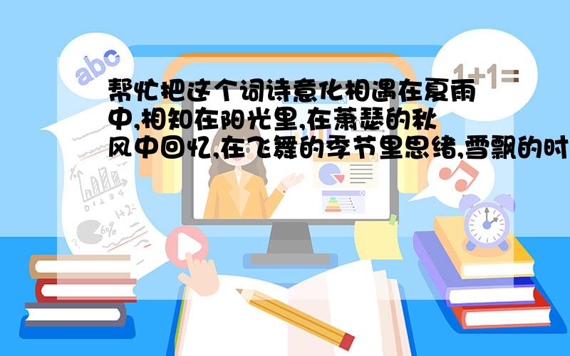 帮忙把这个词诗意化相遇在夏雨中,相知在阳光里,在萧瑟的秋风中回忆,在飞舞的季节里思绪,雪飘的时候,你来了,花开的时候,你