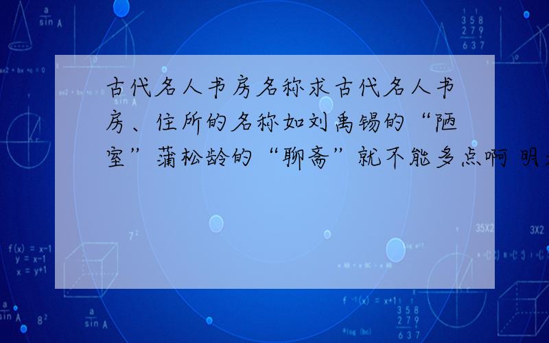 古代名人书房名称求古代名人书房、住所的名称如刘禹锡的“陋室”蒲松龄的“聊斋”就不能多点啊 明天要交的 重复的不要说,就为