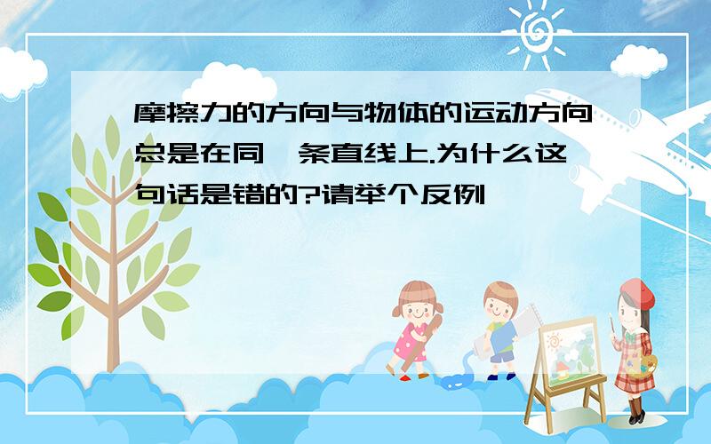 摩擦力的方向与物体的运动方向总是在同一条直线上.为什么这句话是错的?请举个反例