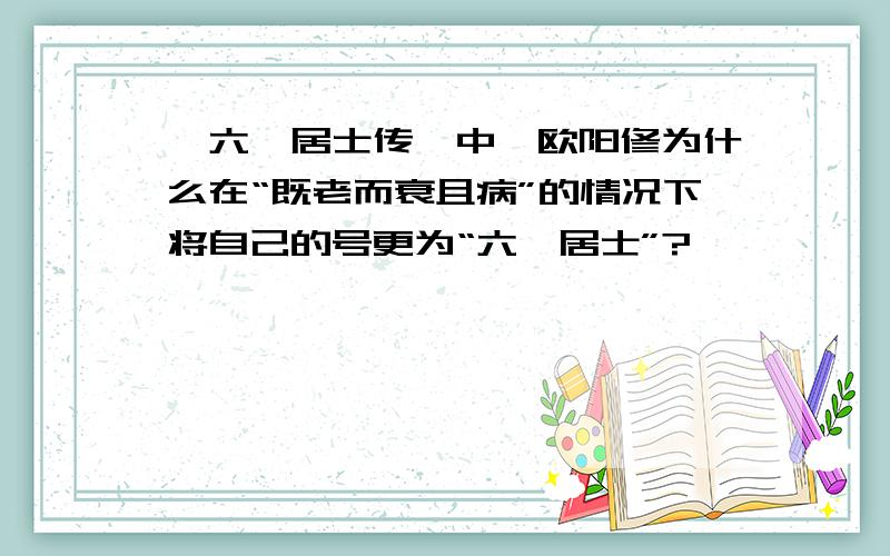 《六一居士传》中,欧阳修为什么在“既老而衰且病”的情况下将自己的号更为“六一居士”?