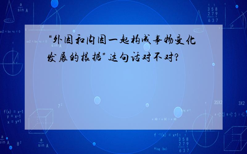 “外因和内因一起构成事物变化发展的根据”这句话对不对?