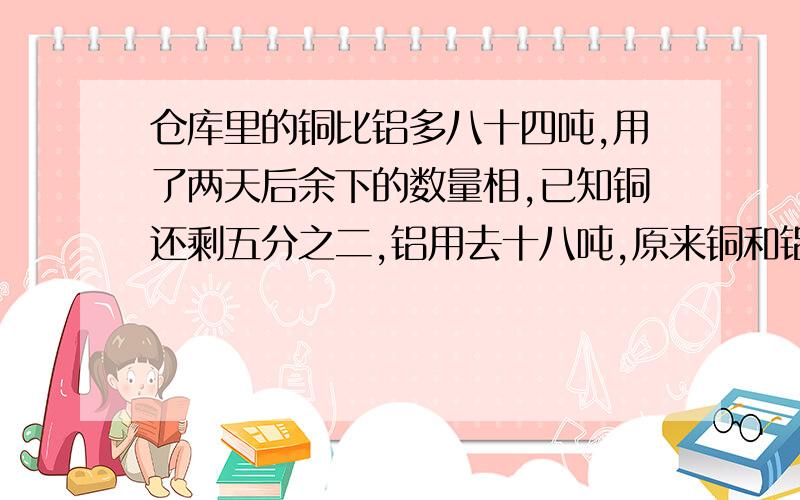 仓库里的铜比铝多八十四吨,用了两天后余下的数量相,已知铜还剩五分之二,铝用去十八吨,原来铜和铝共有多少吨?