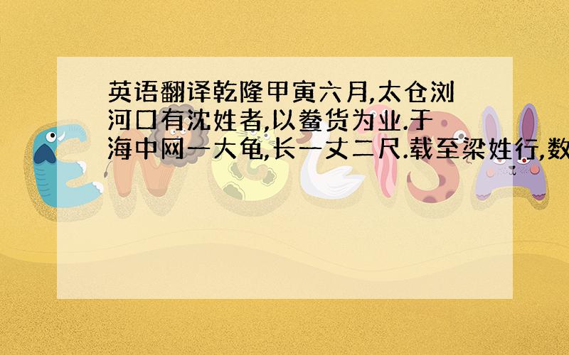 英语翻译乾隆甲寅六月,太仓浏河口有沈姓者,以鲞货为业.于海中网一大龟,长一丈二尺.载至梁姓行,数十人曳之上岸.沈臆念此龟