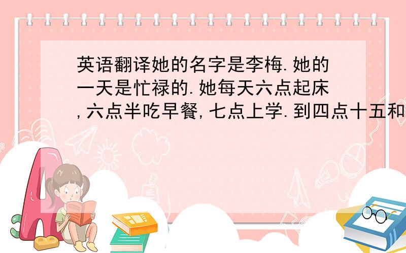 英语翻译她的名字是李梅.她的一天是忙禄的.她每天六点起床,六点半吃早餐,七点上学.到四点十五和她的好朋友一块踢足球.八点