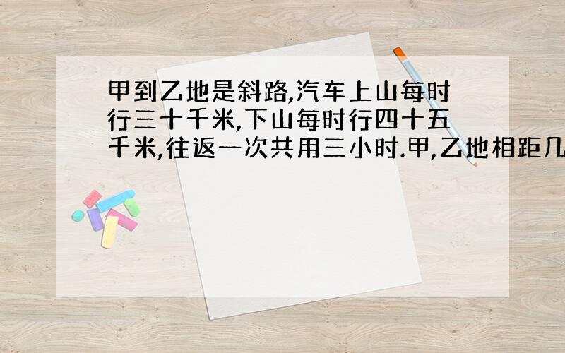 甲到乙地是斜路,汽车上山每时行三十千米,下山每时行四十五千米,往返一次共用三小时.甲,乙地相距几千米