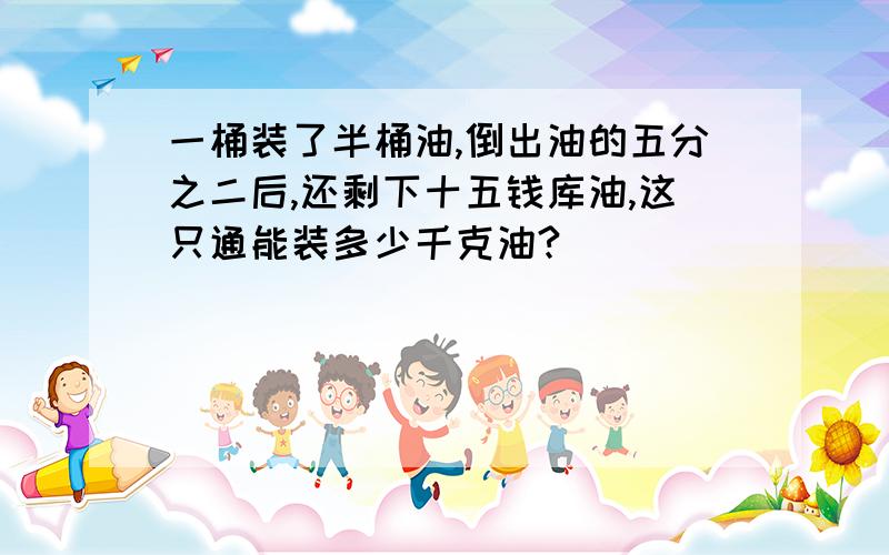 一桶装了半桶油,倒出油的五分之二后,还剩下十五钱库油,这只通能装多少千克油?