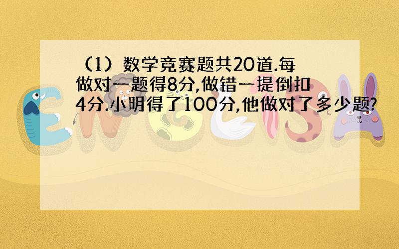 （1）数学竞赛题共20道.每做对一题得8分,做错一提倒扣4分.小明得了100分,他做对了多少题?