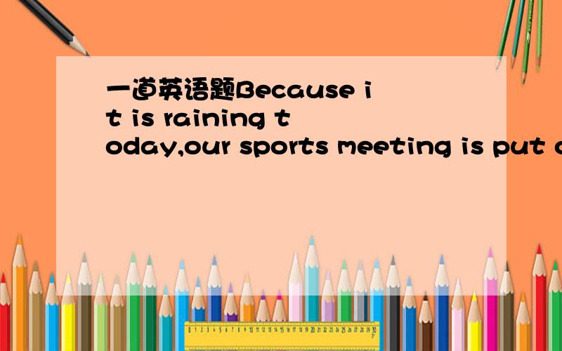 一道英语题Because it is raining today,our sports meeting is put o