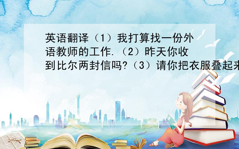 英语翻译（1）我打算找一份外语教师的工作.（2）昨天你收到比尔两封信吗?（3）请你把衣服叠起来好吗?（4）现在外面在下雨