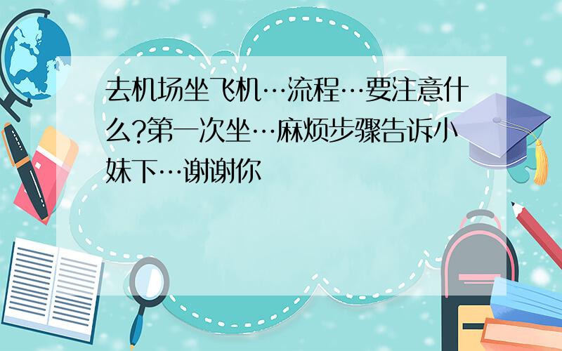 去机场坐飞机…流程…要注意什么?第一次坐…麻烦步骤告诉小妹下…谢谢你