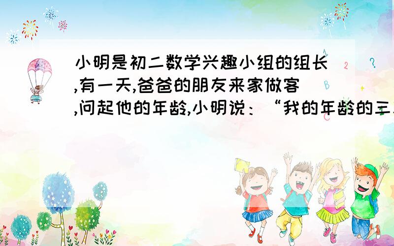 小明是初二数学兴趣小组的组长,有一天,爸爸的朋友来家做客,问起他的年龄,小明说：“我的年龄的三次方是一个四位数,四次方是