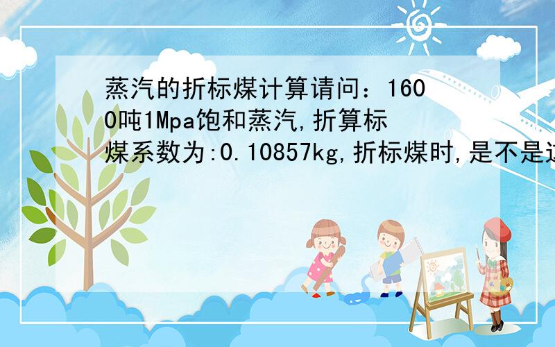 蒸汽的折标煤计算请问：1600吨1Mpa饱和蒸汽,折算标煤系数为:0.10857kg,折标煤时,是不是这样计算：1600