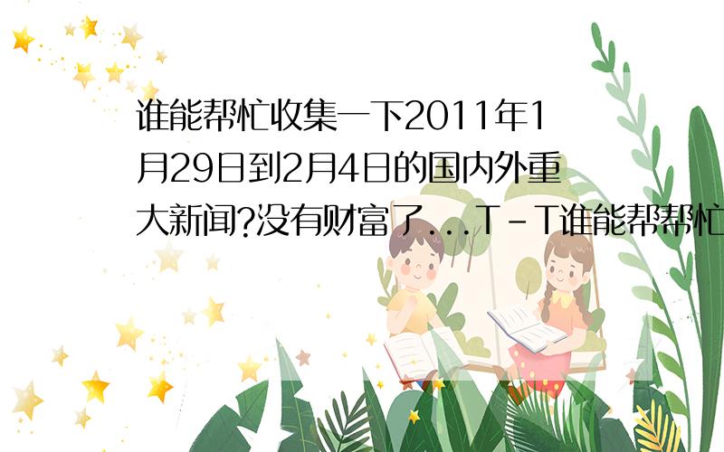 谁能帮忙收集一下2011年1月29日到2月4日的国内外重大新闻?没有财富了...T-T谁能帮帮忙?