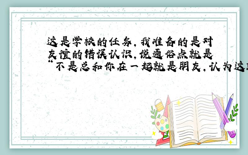 这是学校的任务,我准备的是对友谊的错误认识,说通俗点就是“不是总和你在一起就是朋友,认为这就是友谊”