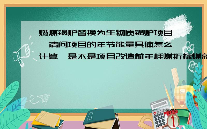 燃煤锅炉替换为生物质锅炉项目,请问项目的年节能量具体怎么计算,是不是项目改造前年耗煤折标煤就是?