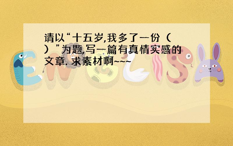 请以“十五岁,我多了一份（ ）”为题,写一篇有真情实感的文章. 求素材啊~~~