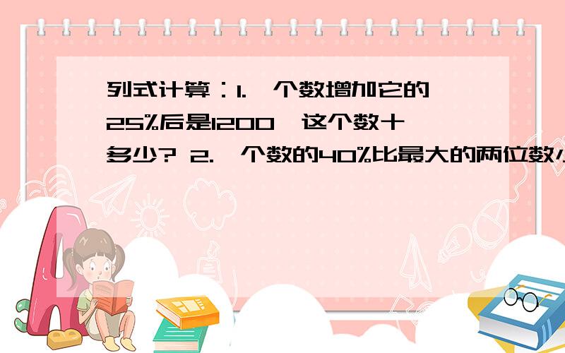 列式计算：1.一个数增加它的25%后是1200,这个数十多少? 2.一个数的40%比最大的两位数小1,求这个数.