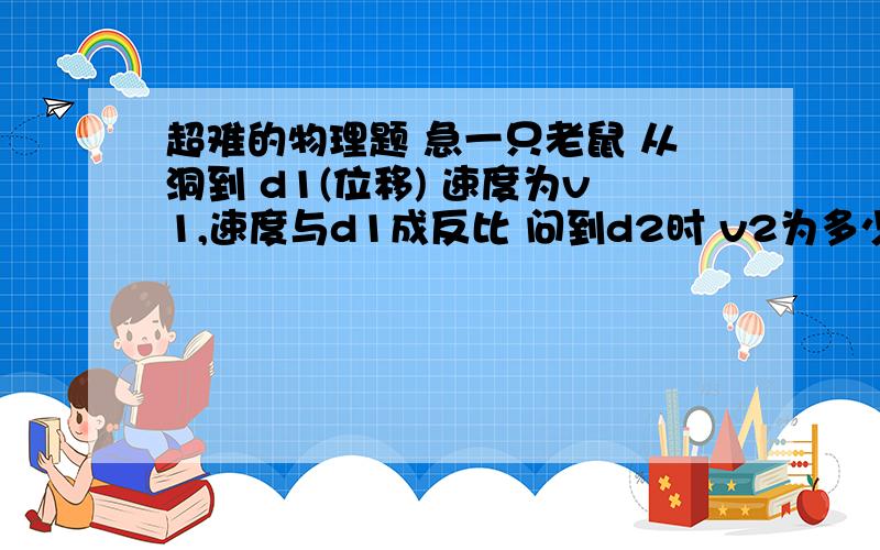 超难的物理题 急一只老鼠 从洞到 d1(位移) 速度为v1,速度与d1成反比 问到d2时 v2为多少问 d1到d2的时间