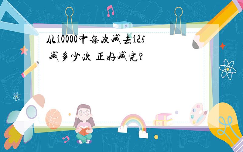 从10000中每次减去125 减多少次 正好减完?