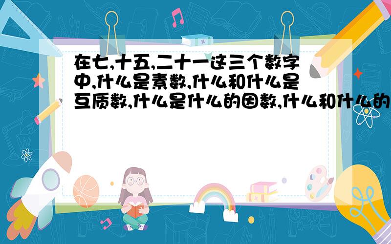 在七,十五,二十一这三个数字中,什么是素数,什么和什么是互质数,什么是什么的因数,什么和什么的公因