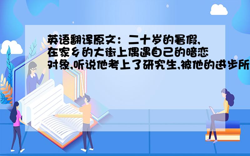 英语翻译原文：二十岁的暑假,在家乡的大街上偶遇自己的暗恋对象,听说他考上了研究生,被他的进步所打击,心如刀绞,想到这辈子