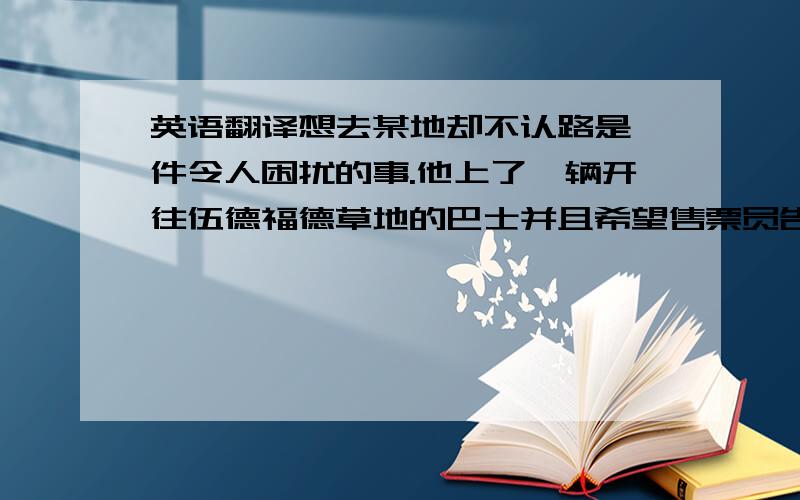 英语翻译想去某地却不认路是一件令人困扰的事.他上了一辆开往伍德福德草地的巴士并且希望售票员告诉他在哪儿下车,售票员答应了