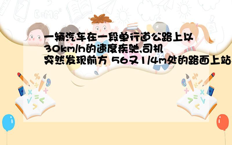 一辆汽车在一段单行道公路上以30km/h的速度疾驰,司机突然发现前方 56又1/4m处的路面上站着一个小孩,于是他紧急刹