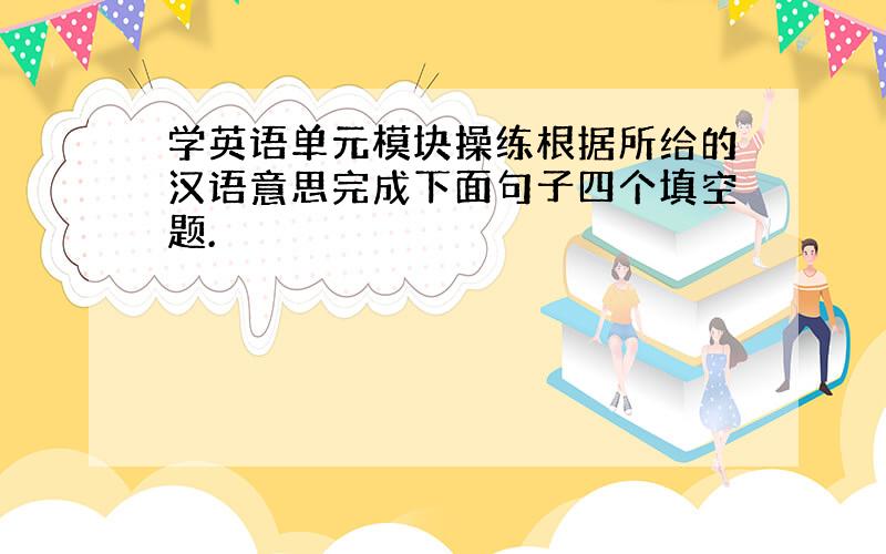 学英语单元模块操练根据所给的汉语意思完成下面句子四个填空题.