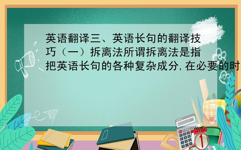 英语翻译三、英语长句的翻译技巧（一）拆离法所谓拆离法是指把英语长句的各种复杂成分,在必要的时候从长句的主干上拆离出来,译